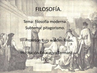 FILOSOFÍA.
Tema: filosofía moderna.
Subtema: pitagorismo.
Profesor: Luis waldini Rivas.
Institución Educativa Termarit.
(2014)
 