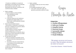 - O mundo ou a realidade é um conjunto de
significações ou de sentidos que são produzidos
pela consciência ou pela razão. Estas
significações são universais e necessárias e são
a essência de toda a realidade.
 Razão e sociedade
- Escola de Frankfurt ou Teoria Científica
 Duas modalidades de razão:
- razão instrumental;
- razão crítica;
 A razão não determina nem condiciona a
sociedade (como julgara Hegel), mas é
determinada e condicionada pela sociedade
e suas mudanças.
 Razão e descontinuidade temporal
- Estruturalismo: o importante é a estrutura ou
forma que a realidade tem no presente. (Michel
Foucault, Jacques Derrida, etc.)
A razão é histórica, mas não é cumulativa,
evolutiva, progressiva e contínua. Pelo
contrário, PE descontínua, se realiza por saltos e
cada estrutura nova da razão possui um sentido
próprio válido apenas para ela.
 Por que falamos de razão?
- Critérios de avaliação da capacidade racional.
 Coerência interna de um pensamento ou de
uma teoria;
 Instrumento crítico para compreendermos
as circunstâncias em que vivemos, para
mudá-las ou melhorá-las.
- A razão tem um potencial ativo ou
transformador e por isso continuamos a falar
nela e a desejá-la.
 Razão e realidade
- Percepção de razões que viram mito e deixam
de ser razões.
Ex: Concepção da existência de “raças”.
 Uma” razão” racista não é razão, mas
ignorância, preconceito, violência e irrazão..
Integrantes:
 Cecília Albuquerque
 Fabricio Freitas
 Jamylle Soares
 Jeannie Sousa
 Leonardo Sidney
 Klaus Eritom
 Paulo Willame
"Há sempre um pouco de loucura
no amor. Mas há sempre um pouco
de razão na loucura"
("Assim Falava Zaratustra – Friedrich Nietzsche)
 