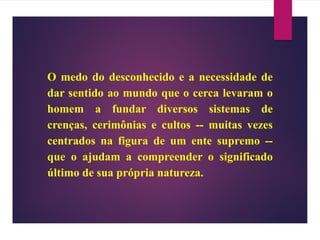 O medo do desconhecido e a necessidade de
dar sentido ao mundo que o cerca levaram o
homem a fundar diversos sistemas de
crenças, cerimônias e cultos -- muitas vezes
centrados na figura de um ente supremo --
que o ajudam a compreender o significado
último de sua própria natureza.
 