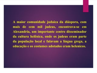 A maior comunidade judaica da diáspora, com
mais de cem mil judeus, encontrava-se em
Alexandria, um importante centro disseminador
da cultura helênica, onde os judeus eram parte
da população local e falavam a língua grega, a
educação e os costumes adotados eram helenicos.
 