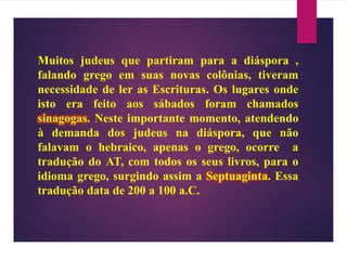 Muitos judeus que partiram para a diáspora ,
falando grego em suas novas colônias, tiveram
necessidade de ler as Escrituras. Os lugares onde
isto era feito aos sábados foram chamados
sinagogas. Neste importante momento, atendendo
à demanda dos judeus na diáspora, que não
falavam o hebraico, apenas o grego, ocorre a
tradução do AT, com todos os seus livros, para o
idioma grego, surgindo assim a Septuaginta. Essa
tradução data de 200 a 100 a.C.
 