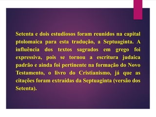 Setenta e dois estudiosos foram reunidos na capital
ptolomaica para esta tradução, a Septuaginta. A
influência dos textos sagrados em grego foi
expressiva, pois se tornou a escritura judaica
padrão e ainda foi pertinente na formação do Novo
Testamento, o livro do Cristianismo, já que as
citações foram extraídas da Septuaginta (versão dos
Setenta).
 