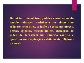 De início o monoteísmo judaico conservador do
templo, ofereceu resistência ao sincretismo
religioso helenístico. A fusão de costumes gregos,
persas, egípcios, mesopotâmicos, deflagrou ao
judeu de Jerusalém um universo confuso e
oposto às suas aspirações estritamente religiosas
e morais.
 