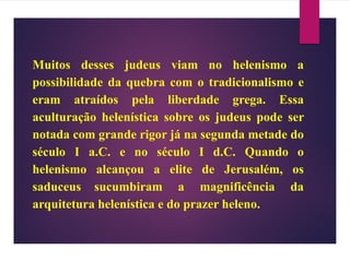 Muitos desses judeus viam no helenismo a
possibilidade da quebra com o tradicionalismo e
eram atraídos pela liberdade grega. Essa
aculturação helenística sobre os judeus pode ser
notada com grande rigor já na segunda metade do
século I a.C. e no século I d.C. Quando o
helenismo alcançou a elite de Jerusalém, os
saduceus sucumbiram a magnificência da
arquitetura helenística e do prazer heleno.
 