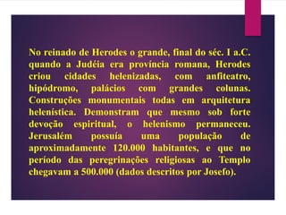 No reinado de Herodes o grande, final do séc. I a.C.
quando a Judéia era província romana, Herodes
criou cidades helenizadas, com anfiteatro,
hipódromo, palácios com grandes colunas.
Construções monumentais todas em arquitetura
helenística. Demonstram que mesmo sob forte
devoção espiritual, o helenismo permaneceu.
Jerusalém possuía uma população de
aproximadamente 120.000 habitantes, e que no
período das peregrinações religiosas ao Templo
chegavam a 500.000 (dados descritos por Josefo).
 