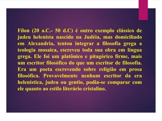 Fílon (20 a.C.- 50 d.C) é outro exemplo clássico de
judeu helenista nascido na Judéia, mas domiciliado
em Alexandria, tentou integrar a filosofia grega a
teologia mosaica, escreveu toda sua obra em língua
grega. Ele foi um platônico e pitagórico firme, mais
um escritor filosófico do que um escritor de filosofia.
Era um poeta escrevendo sobre religião em prosa
filosófica. Provavelmente nenhum escritor da era
helenística, judeu ou gentio, podia-se comparar com
ele quanto ao estilo literário cristalino.
 