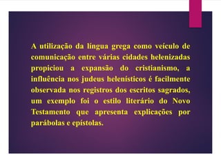 A utilização da língua grega como veículo de
comunicação entre várias cidades helenizadas
propiciou a expansão do cristianismo, a
influência nos judeus helenísticos é facilmente
observada nos registros dos escritos sagrados,
um exemplo foi o estilo literário do Novo
Testamento que apresenta explicações por
parábolas e epístolas.
 