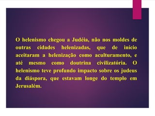 O helenismo chegou a Judéia, não nos moldes de
outras cidades helenizadas, que de início
aceitaram a helenização como aculturamento, e
até mesmo como doutrina civilizatória. O
helenismo teve profundo impacto sobre os judeus
da diáspora, que estavam longe do templo em
Jerusalém.
 