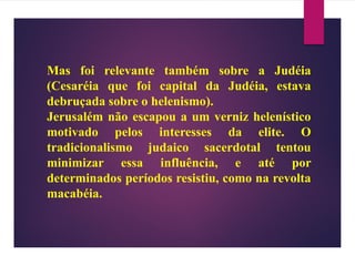 Mas foi relevante também sobre a Judéia
(Cesaréia que foi capital da Judéia, estava
debruçada sobre o helenismo).
Jerusalém não escapou a um verniz helenístico
motivado pelos interesses da elite. O
tradicionalismo judaico sacerdotal tentou
minimizar essa influência, e até por
determinados períodos resistiu, como na revolta
macabéia.
 