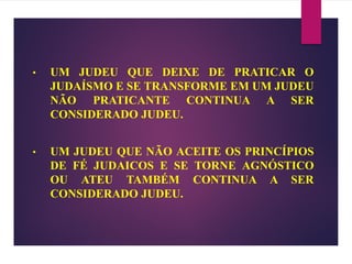 • UM JUDEU QUE DEIXE DE PRATICAR O
JUDAÍSMO E SE TRANSFORME EM UM JUDEU
NÃO PRATICANTE CONTINUA A SER
CONSIDERADO JUDEU.
• UM JUDEU QUE NÃO ACEITE OS PRINCÍPIOS
DE FÉ JUDAICOS E SE TORNE AGNÓSTICO
OU ATEU TAMBÉM CONTINUA A SER
CONSIDERADO JUDEU.
 