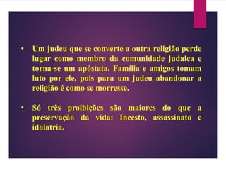 • Um judeu que se converte a outra religião perde
lugar como membro da comunidade judaica e
torna-se um apóstata. Família e amigos tomam
luto por ele, pois para um judeu abandonar a
religião é como se morresse.
• Só três proibições são maiores do que a
preservação da vida: Incesto, assassinato e
idolatria.
 