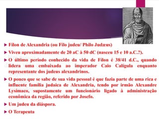 Um pouco
da sua vida e
trajetória
como
pensador
 Fílon de Alexandria (ou Filo judeu/ Philo Judæus)
 Viveu aproximadamente de 20 aC à 50 dC (nasceu 15 e 10 a.C.?).
 O último período conhecido da vida de Fílon é 38/41 d.C., quando
lidera uma embaixada ao imperador Caio Calígula enquanto
representante dos judeus alexandrinos.
 O pouco que se sabe de sua vida pessoal é que fazia parte de uma rica e
influente família judaica de Alexandria, tendo por irmão Alexandre
Lysímaco, supostamente um funcionário ligado à administração
econômica da região, referido por Josefo.
 Um judeu da diáspora.
 O Terapeuta
 