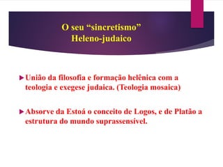 O seu “sincretismo”
Heleno-judaico
União da filosofia e formação helênica com a
teologia e exegese judaica. (Teologia mosaica)
Absorve da Estoá o conceito de Logos, e de Platão a
estrutura do mundo suprassensível.
 