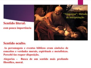 “Alegorese”: Método
de interpretação.
Sentido literal:
com pouca importância
Sentido oculto:
As personagens e eventos bíblicos eram símbolos de
conceitos e verdades morais, espirituais e metafísicas.
Percebê-las requer disposição.
Alegorias - Busca de um sentido mais profundo
filosófico, moral.
 
