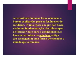A curiosidade humana levou o homem a
buscar explicações para os fenômenos do
cotidiano. Numa época em que não havia
nenhuma fundamentação científica capaz
de fornecer base para o conhecimento, o
homem encontrou na mitologia antiga
(ou cosmogonia) uma forma de entender o
mundo que o cercava.
 