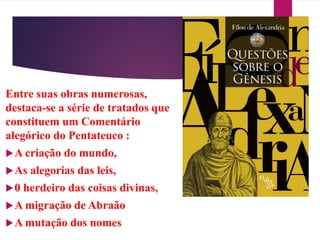 Entre suas obras numerosas,
destaca-se a série de tratados que
constituem um Comentário
alegórico do Pentateuco :
A criação do mundo,
As alegorias das leis,
0 herdeiro das coisas divinas,
A migração de Abraão
A mutação dos nomes
 