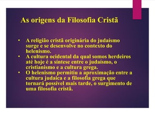 As origens da Filosofia Cristã
• A religião cristã originária do judaísmo
surge e se desenvolve no contexto do
helenismo.
• A cultura ocidental da qual somos herdeiros
até hoje é a síntese entre o judaísmo, o
cristianismo e a cultura grega.
• O helenismo permitiu a aproximação entre a
cultura judaica e a filosofia grega que
tornará possível mais tarde, o surgimento de
uma filosofia cristã.
 