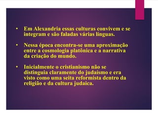 • Em Alexandria essas culturas convivem e se
integram e são faladas várias línguas.
• Nessa época encontra-se uma aproximação
entre a cosmologia platônica e a narrativa
da criação do mundo.
• Inicialmente o cristianismo não se
distinguia claramente do judaísmo e era
visto como uma seita reformista dentro da
religião e da cultura judaica.
 