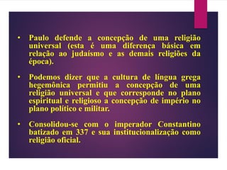 • Paulo defende a concepção de uma religião
universal (esta é uma diferença básica em
relação ao judaísmo e as demais religiões da
época).
• Podemos dizer que a cultura de língua grega
hegemônica permitiu a concepção de uma
religião universal e que corresponde no plano
espiritual e religioso a concepção de império no
plano político e militar.
• Consolidou-se com o imperador Constantino
batizado em 337 e sua institucionalização como
religião oficial.
 