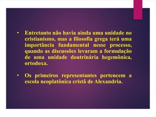 • Entretanto não havia ainda uma unidade no
cristianismo, mas a filosofia grega terá uma
importância fundamental nesse processo,
quando as discussões levaram a formulação
de uma unidade doutrinária hegemônica,
ortodoxa.
• Os primeiros representantes pertencem a
escola neoplatônica cristã de Alexandria.
 