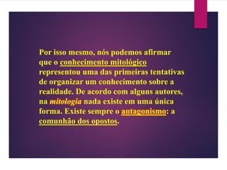 Por isso mesmo, nós podemos afirmar
que o conhecimento mitológico
representou uma das primeiras tentativas
de organizar um conhecimento sobre a
realidade. De acordo com alguns autores,
na mitologia nada existe em uma única
forma. Existe sempre o antagonismo: a
comunhão dos opostos.
 