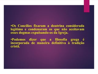 •Os Concílios fixaram a doutrina considerada
legítima e condenaram os que não aceitavam
esses dogmas expulsando-os da Igreja.
•Podemos dizer que a filosofia grega é
incorporada de maneira definitiva à tradição
cristã.
 