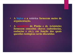 • A lógica e a retórica fornecem meios de
argumentação.
• A metafísica de Platão e de Aristóteles
fornecem conceitos chaves (substâncias,
essências e etc.), em função dos quais
questões teológicas serão discutidas
 