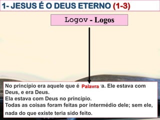 1- JESUS É O DEUS ETERNO (1-3)
Logov - Logos
No princípio era aquele que é a Palavra. Ele estava com
Deus, e era Deus.
Ela estava com Deus no princípio.
Todas as coisas foram feitas por intermédio dele; sem ele,
nada do que existe teria sido feito.ibém vós creiais.
Palavra
 