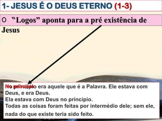 1- JESUS É O DEUS ETERNO (1-3)
O “Logos” aponta para a pré existência de
Jesus
No princípio era aquele que é a Palavra. Ele estava com
Deus, e era Deus.
Ela estava com Deus no princípio.
Todas as coisas foram feitas por intermédio dele; sem ele,
nada do que existe teria sido feito.ibém vós creiais.
No princípio
 