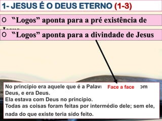 1- JESUS É O DEUS ETERNO (1-3)
O “Logos” aponta para a pré existência de
Jesus
No princípio era aquele que é a Palavra. Ele estava com
Deus, e era Deus.
Ela estava com Deus no princípio.
Todas as coisas foram feitas por intermédio dele; sem ele,
nada do que existe teria sido feito.ibém vós creiais.
O “Logos” aponta para a divindade de Jesus
Face a face
 