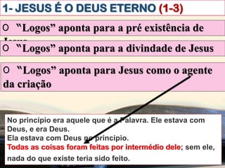 1- JESUS É O DEUS ETERNO (1-3)
O “Logos” aponta para a pré existência de
Jesus
O “Logos” aponta para a divindade de Jesus
O “Logos” aponta para Jesus como o agente
da criação
No princípio era aquele que é a Palavra. Ele estava com
Deus, e era Deus.
Ela estava com Deus no princípio.
Todas as coisas foram feitas por intermédio dele; sem ele,
nada do que existe teria sido feito.ibém vós creiais.
Todas as coisas foram feitas por intermédio dele
 