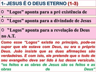 1- JESUS É O DEUS ETERNO (1-3)
O “Logos” aponta para a pré existência de
Jesus
Como esse “Logos” existia no princípio, pode-se
supor que ele estava com Deus, ou era o próprio
Deus. João insiste que as duas afirmações são
verdadeiras. E com isto, ele pretende que o todo de
seu evangelho deva ser lido à luz desse versículo.
“os feitos e as obras de Jesus são os feitos e as
obras de Deus”
O “Logos” aponta para a divindade de Jesus
O “Logos” aponta para a revelação de Deus
no A.T.
 