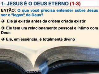 1- JESUS É O DEUS ETERNO (1-3)
ENTÃO: O que você precisa entender sobre Jesus
ser o “logos” de Deus?
 Ele já existia antes da ordem criada existir
 Ele tem um relacionamento pessoal e íntimo com
Deus
 Ele, em essência, é totalmente divino
 
