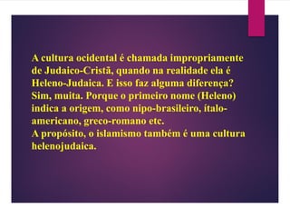 A cultura ocidental é chamada impropriamente
de Judaico-Cristã, quando na realidade ela é
Heleno-Judaica. E isso faz alguma diferença?
Sim, muita. Porque o primeiro nome (Heleno)
indica a origem, como nipo-brasileiro, ítalo-
americano, greco-romano etc.
A propósito, o islamismo também é uma cultura
helenojudaica.
 