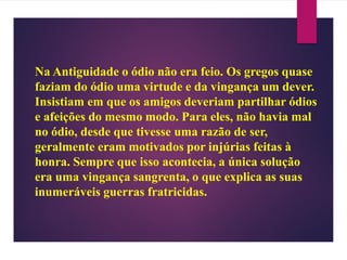Na Antiguidade o ódio não era feio. Os gregos quase
faziam do ódio uma virtude e da vingança um dever.
Insistiam em que os amigos deveriam partilhar ódios
e afeições do mesmo modo. Para eles, não havia mal
no ódio, desde que tivesse uma razão de ser,
geralmente eram motivados por injúrias feitas à
honra. Sempre que isso acontecia, a única solução
era uma vingança sangrenta, o que explica as suas
inumeráveis guerras fratricidas.
 