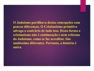 O Judaísmo partilhava destas concepções com
poucas diferenças. O Cristianismo primitivo
advoga o contrário de tudo isso. Desta forma o
cristianismo não é continuação e nem reforma
do Judaísmo, como se faz acreditar. São
muitíssimo diferentes. Portanto, a história é
outra.
 