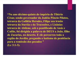 “No ano décimo-quinto do império de Tibério
César, sendo governador da Judéia Pôncio Pilatos,
tetrarca da Galiléia Herodes, Filipe seu irmão
tetrarca da Ituréia e da Traconites, e Lisânias
tetrarca de Abilene, sob o pontificado de Anás e
Caifás, foi dirigida a palavra de DEUS a João, filho
de Zacarias, no deserto. E ele percorreu toda a
região do Jordão, pregando o batismo de penitência
para a remissão dos pecados ”
(Lc 3:1-3).
 