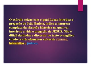 O exórdio solene com o qual Lucas introduz a
pregação de João Batista, indica a natureza
complexa da situação histórica na qual vai
inserir-se a vida e pregação de JESUS. Não é
difícil deslindar e discernir no texto evangélico
citado os três elementos culturais romano,
helenístico e judaico.
 