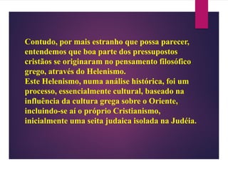 Contudo, por mais estranho que possa parecer,
entendemos que boa parte dos pressupostos
cristãos se originaram no pensamento filosófico
grego, através do Helenismo.
Este Helenismo, numa análise histórica, foi um
processo, essencialmente cultural, baseado na
influência da cultura grega sobre o Oriente,
incluindo-se aí o próprio Cristianismo,
inicialmente uma seita judaica isolada na Judéia.
 