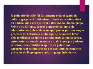 O primeiro desafio foi justamente o da chegada da
cultura grega ao Cristianismo, ainda uma seita cristã
da Judeia, uma vez que com a difusão do idioma grego
koiné pelo Oriente, graças a atuação primeva de
Alexandre, os judeus tiveram que passar por um amplo
processo de helenização. Ou seja, se deixaram levar
pela tendência da época e aprenderam a língua grega,
entretanto, ao constatarmos o uso do koiné por judeus-
cristãos, cabe considerar que esses palestinos
apropriaram-se também de um conjunto de conceitos
próprios da linguagem e cultura grega helenística.
 