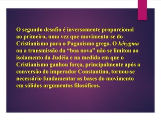 O segundo desafio é inversamente proporcional
ao primeiro, uma vez que movimenta-se do
Cristianismo para o Paganismo grego. O kérygma
ou a transmissão da “boa nova” não se limitou ao
isolamento da Judéia e na medida em que o
Cristianismo ganhou força, principalmente após a
conversão do imperador Constantino, tornou-se
necessário fundamentar as bases do movimento
em sólidos argumentos filosóficos.
 