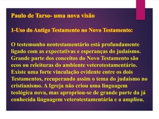 Paulo de Tarso- uma nova visão
1-Uso do Antigo Testamento no Novo Testamento:
O testemunho neotestamentário está profundamente
ligado com as expectativas e esperanças do judaísmo.
Grande parte dos conceitos do Novo Testamento são
ecos ou releituras do ambiente veterotestamentário.
Existe uma forte vinculação evidente entre os dois
Testamentos, recuperando assim o tema do judaísmo no
cristianismo. A Igreja não criou uma linguagem
teológica nova, mas apropriou-se de grande parte da já
conhecida linguagem veterotestamentária e a ampliou.
 