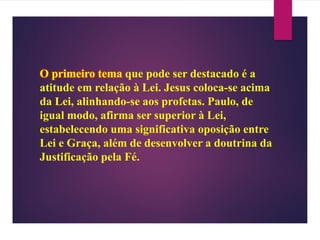 O primeiro tema que pode ser destacado é a
atitude em relação à Lei. Jesus coloca-se acima
da Lei, alinhando-se aos profetas. Paulo, de
igual modo, afirma ser superior à Lei,
estabelecendo uma significativa oposição entre
Lei e Graça, além de desenvolver a doutrina da
Justificação pela Fé.
 