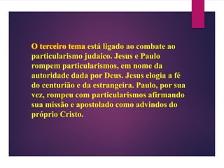 O terceiro tema está ligado ao combate ao
particularismo judaico. Jesus e Paulo
rompem particularismos, em nome da
autoridade dada por Deus. Jesus elogia a fé
do centurião e da estrangeira. Paulo, por sua
vez, rompeu com particularismos afirmando
sua missão e apostolado como advindos do
próprio Cristo.
 