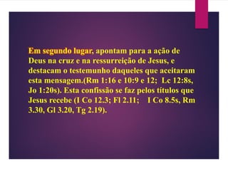 Em segundo lugar, apontam para a ação de
Deus na cruz e na ressurreição de Jesus, e
destacam o testemunho daqueles que aceitaram
esta mensagem.(Rm 1:16 e 10:9 e 12; Lc 12:8s,
Jo 1:20s). Esta confissão se faz pelos títulos que
Jesus recebe (I Co 12.3; Fl 2.11; I Co 8.5s, Rm
3.30, Gl 3.20, Tg 2.19).
 