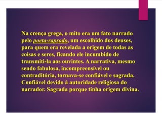 Na crença grega, o mito era um fato narrado
pelo poeta-rapsodo, um escolhido dos deuses,
para quem era revelada a origem de todas as
coisas e seres, ficando ele incumbido de
transmiti-la aos ouvintes. A narrativa, mesmo
sendo fabulosa, incompreensível ou
contraditória, tornava-se confiável e sagrada.
Confiável devido à autoridade religiosa do
narrador. Sagrada porque tinha origem divina.
 