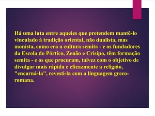 Há uma luta entre aqueles que pretendem mantê-lo
vinculado à tradição oriental, não dualista, mas
monista, como era a cultura semita - e os fundadores
da Escola do Pórtico, Zenão e Crisipo, têm formação
semita - e os que procuram, talvez com o objetivo de
divulgar mais rápida e eficazmente a religião,
"encarná-la", revesti-la com a linguagem greco-
romana.
 