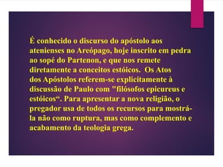 É conhecido o discurso do apóstolo aos
atenienses no Areópago, hoje inscrito em pedra
ao sopé do Partenon, e que nos remete
diretamente a conceitos estóicos. Os Atos
dos Apóstolos referem-se explicitamente à
discussão de Paulo com "filósofos epicureus e
estóicos“. Para apresentar a nova religião, o
pregador usa de todos os recursos para mostrá-
la não como ruptura, mas como complemento e
acabamento da teologia grega.
 