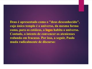 Deus é apresentado como o "deus desconhecido",
cujo único templo é o universo, da mesma forma
como, para os estóicos, o logos habita o universo.
Contudo, o intento de convencer os atenienses
redunda em fracasso. Por isso, a seguir, Paulo
muda radicalmente de discurso:
 