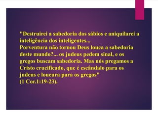 "Destruirei a sabedoria dos sábios e aniquilarei a
inteligência dos inteligentes...
Porventura não tornou Deus louca a sabedoria
deste mundo?... os judeus pedem sinal, e os
gregos buscam sabedoria. Mas nós pregamos a
Cristo crucificado, que é escândalo para os
judeus e loucura para os gregos"
(1 Cor.1:19-23).
 